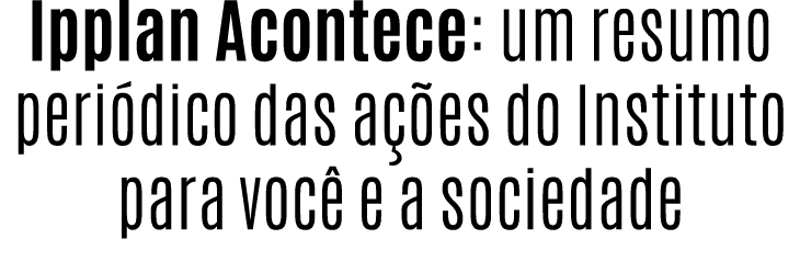 Ipplan Acontece: um resumo peri dico das a es do Instituto para voc  e a sociedade