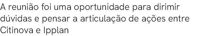 A reuni o foi uma oportunidade para dirimir d vidas e pensar a articula o de a  es entre Citinova e Ipplan 