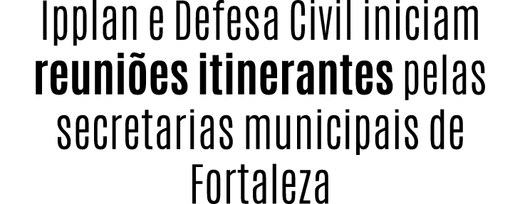 Ipplan e Defesa Civil iniciam reuni es itinerantes pelas secretarias municipais de Fortaleza